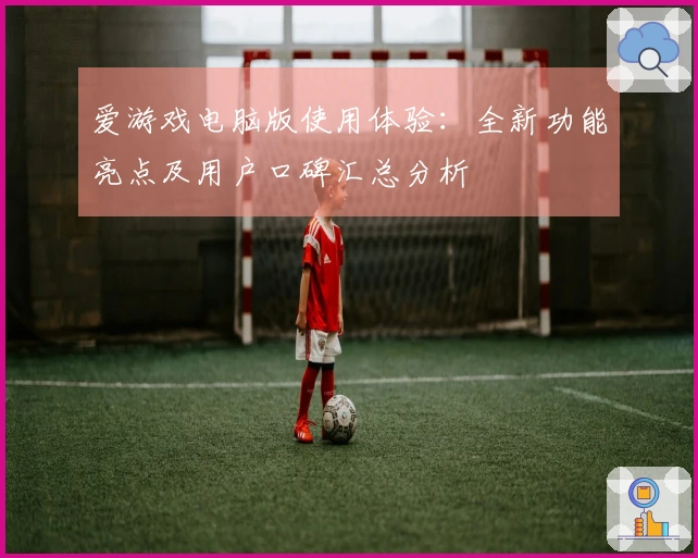 爱游戏电脑版使用体验：全新功能亮点及用户口碑汇总分析