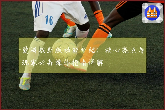 爱游戏新版功能介绍：核心亮点与玩家必备操作指南详解