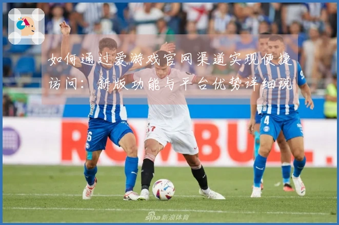 如何通过爱游戏官网渠道实现便捷访问:新版功能与平台优势详细说明