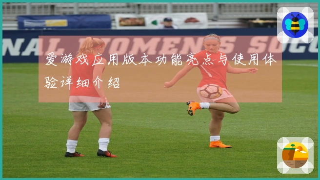 爱游戏应用版本功能亮点与使用体验详细介绍